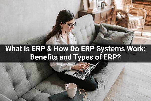 What Is ERP & How Do ERP Systems Work: Benefits and Types of ERP?